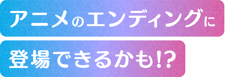 アニメのエンディングに登場できるかも！？