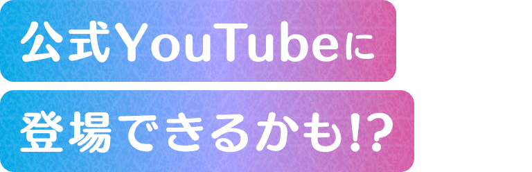 公式YouTubeに登場できるかも！？