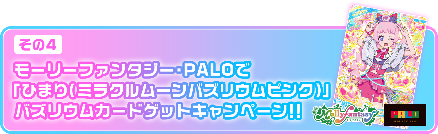 [その④]「モーリーファンタジー・PALOでひまり（ミラクルムーンバズリウムピンク）」バズリウムカードゲットキャンペーン！！